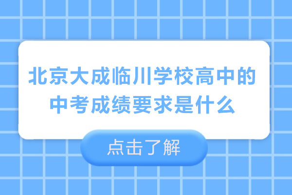 北京大成临川学校高中的中考成绩要求是什么-北京大成临川学校高中录取条件