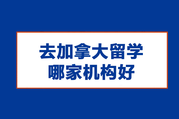 去加拿大留学哪家机构好-加拿大留学哪个机构好