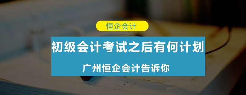 初级会计考试之后有何计划广州恒企会计告诉你