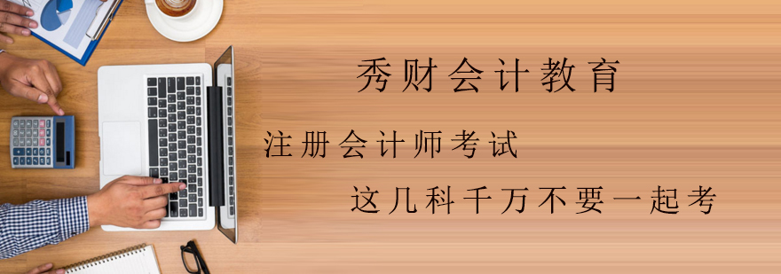 注册会计师考试这几科千万不要一起考