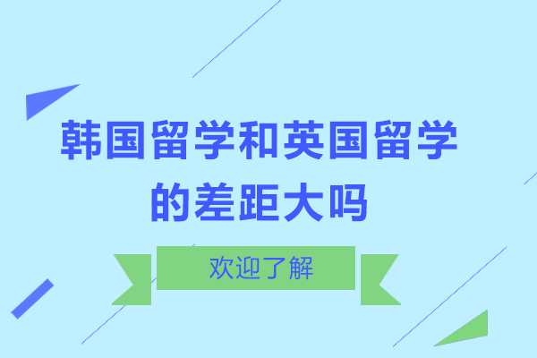 韩国留学和英国留学的差距大吗-韩国留学和英国留学的差距