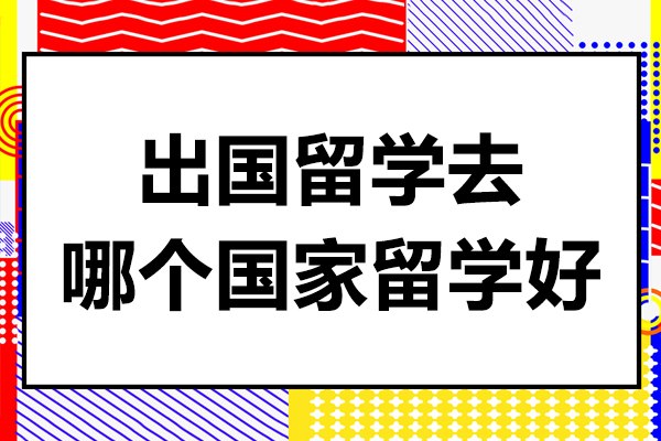 出国留学去哪个国家留学好-出国留学去哪个国家留学好一点