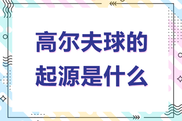 高尔夫球的起源是什么-高尔夫球的起源与发展历史