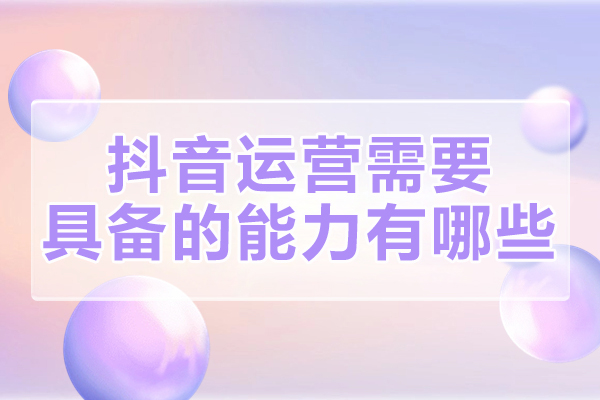 厦门抖音运营需要具备的能力有哪些