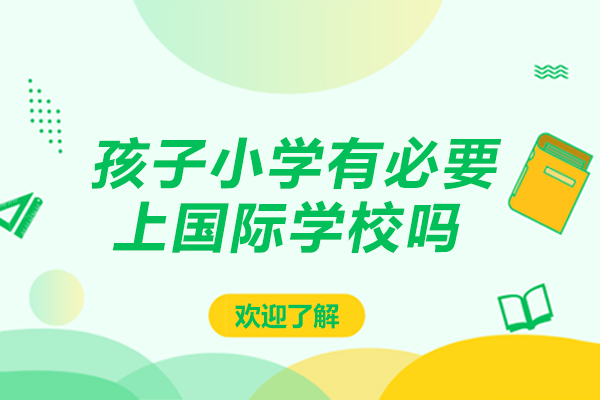 孩子小学有必要上国际学校吗-孩子小学上国际学校有没有必要