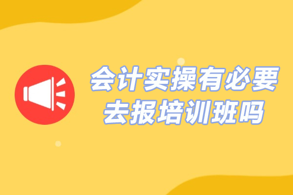 会计实操有必要去报培训班吗-会计实操报班有用吗