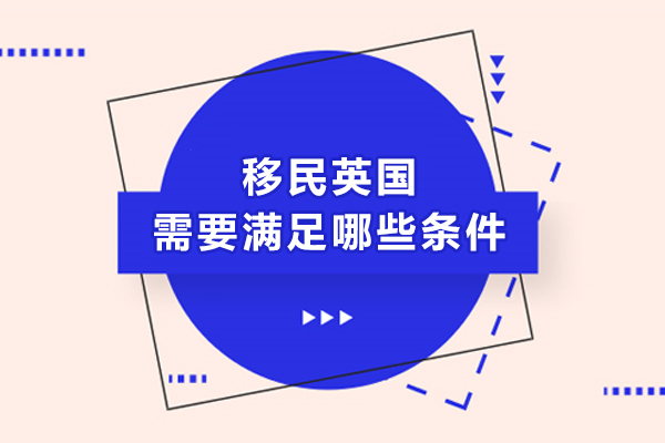 移民英国需要满足哪些条件-英国移民签证的条件有哪些-移民英国都需要具备哪些条件