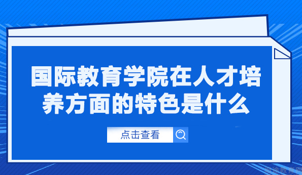 国际教育学院在人才培养方面的特色是什么-国际教育学院在人才培养方面的优势是什么