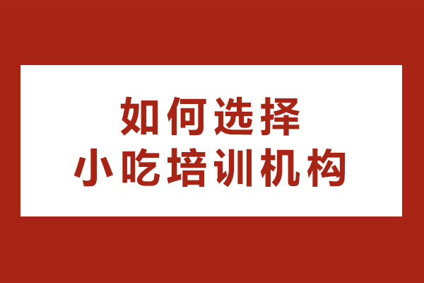 如何选择小吃培训机构-需要注意哪些问题
