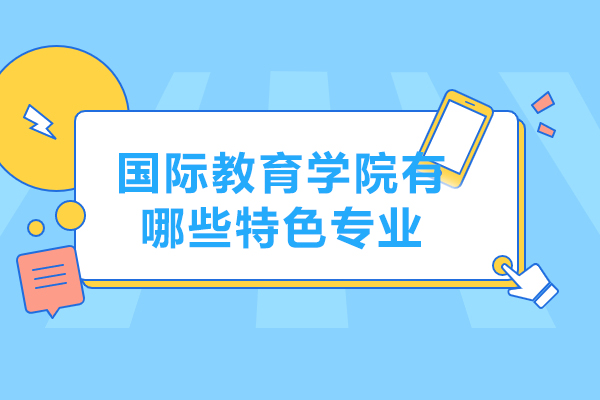 国际教育学院有哪些特色专业-国际教育学院有哪些课程