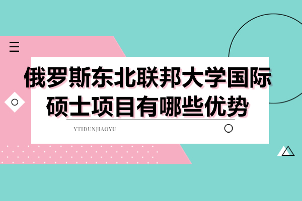 俄罗斯东北联邦大学国际硕士项目有哪些优势-俄罗斯东北联邦大学国际硕士项目报考时间多少