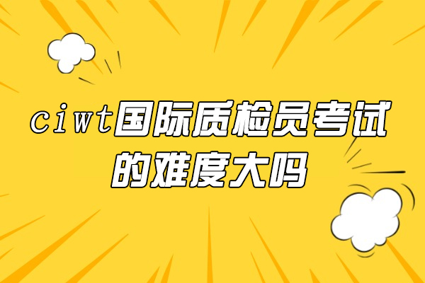 ciwt国际质检员考试的难度大吗