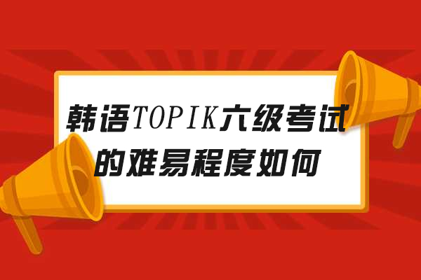韩语TOPIK六级考试的难易程度如何