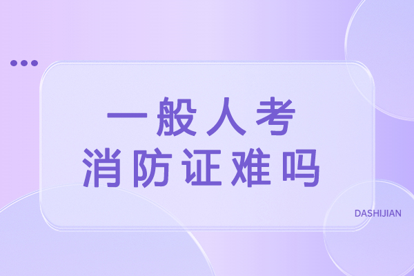 一般人考消防证难吗-消防证含金量高不高