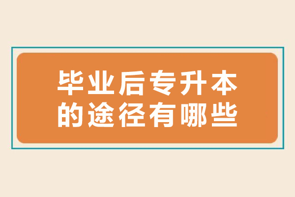 毕业后专升本的途径有哪些-大专升本科怎么升本科