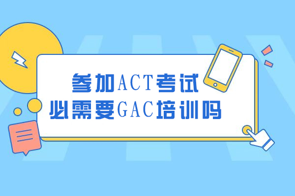 参加ACT考试必需要GAC培训吗