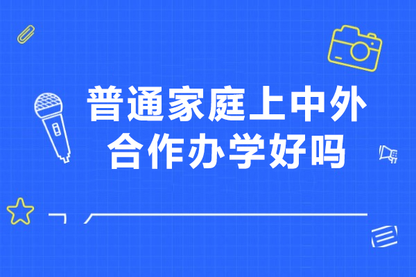 普通家庭上中外合作办学好吗-中外合作办学费用贵不贵