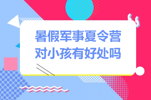 暑假军事夏令营对小孩有好处吗-暑假军事训练营对孩子有用吗