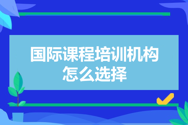 国际课程选择全攻略：五大维度锁定优质培训机构