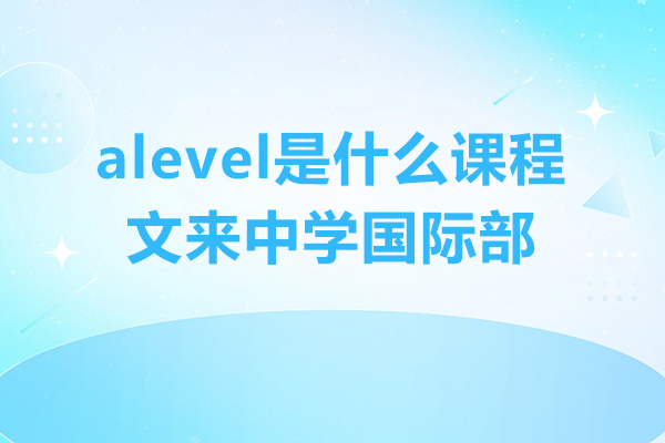 alevel是什么课程-文来中学国际部