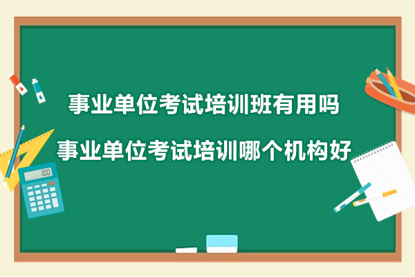 事业单位考试培训班有用吗-事业单位考试培训哪个机构好