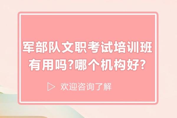 军部队文职考试培训班有用吗-哪个机构好