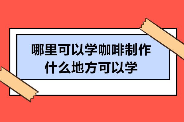 哪里可以学咖啡制作-什么地方可以学
