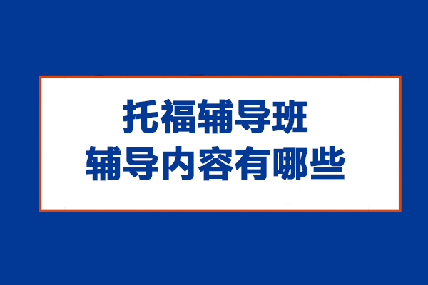 托福辅导班辅导内容有哪些-托福辅导班辅导什么内容